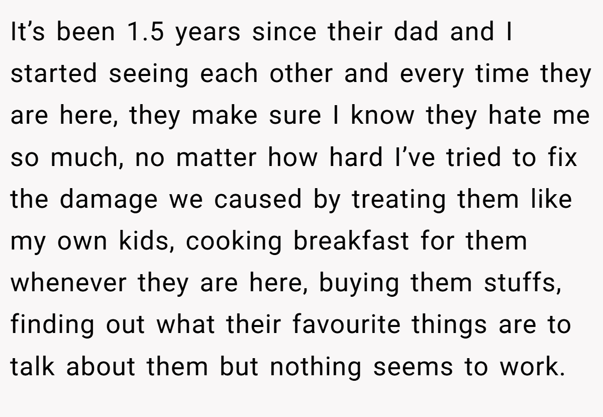 It’s been 1.5 years since their dad and I started seeing each other and every time they are here, they make sure I know they hate me so much, no matter how hard I’ve tried to fix the damage we caused by treating them like my own kids, cooking breakfast for them whenever they are here, buying them stuffs, finding out what their favourite things are to talk about them but nothing seems to work.