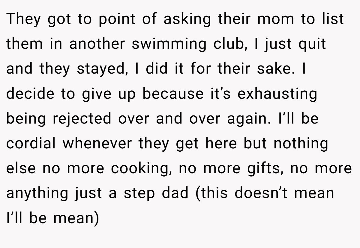 They got to point of asking their mom to list them in another swimming club, I just quit and they stayed, I did it for their sake. I decide to give up because it’s exhausting being rejected over and over again. I’ll be cordial whenever they get here but nothing else no more cooking, no more gifts, no more anything just a step dad (this doesn’t mean I’ll be mean)