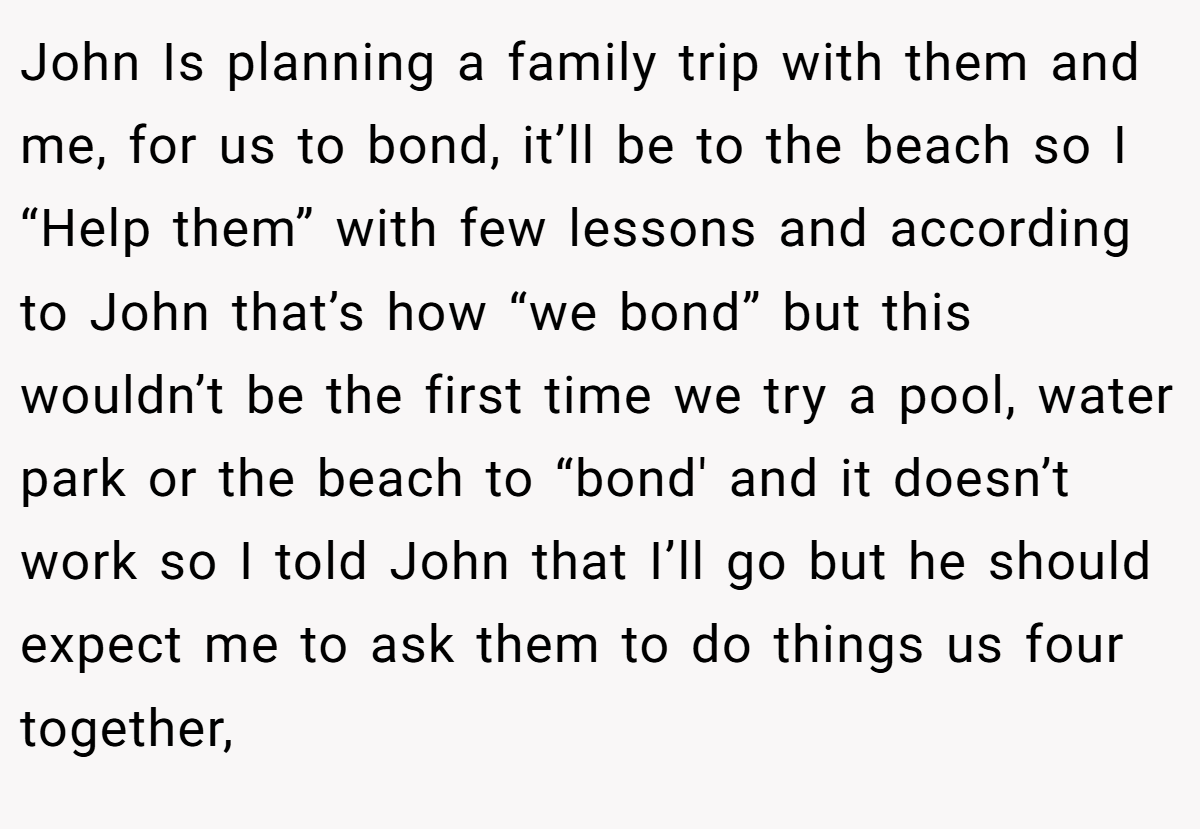 John Is planning a family trip with them and me, for us to bond, it’ll be to the beach so I “Help them” with few lessons and according to John that’s how “we bond” but this wouldn’t be the first time we try a pool, water park or the beach to “bond' and it doesn’t work so I told John that I’ll go but he should expect me to ask them to do things us four together,