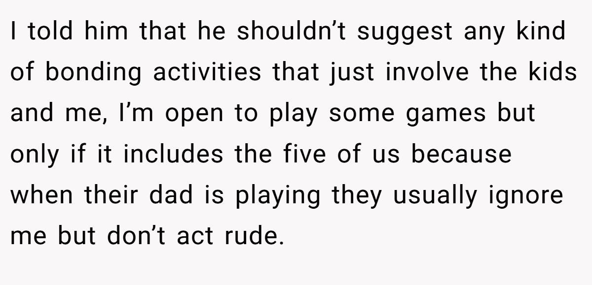 I told him that he shouldn’t suggest any kind of bonding activities that just involve the kids and me, I’m open to play some games but only if it includes the five of us because when their dad is playing they usually ignore me but don’t act rude.