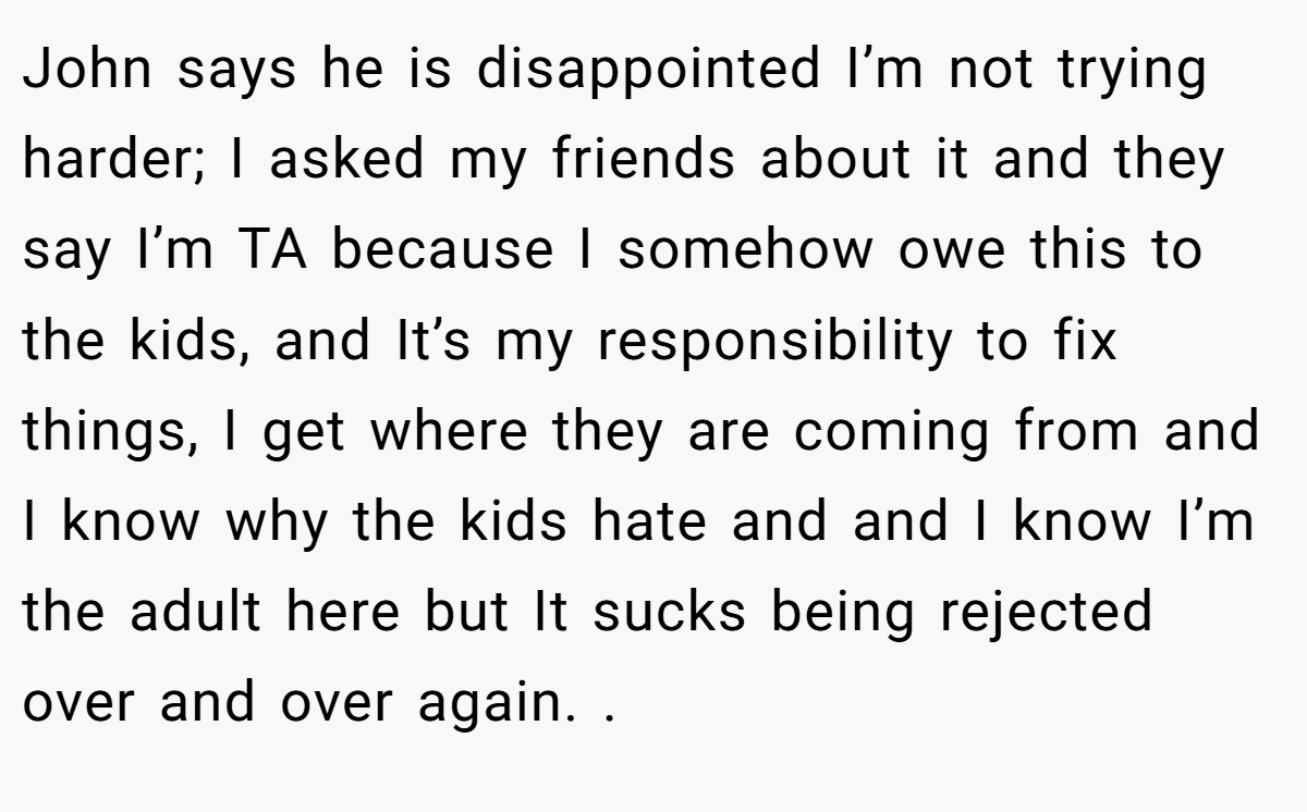 John says he is disappointed I’m not trying harder; I asked my friends about it and they say I’m TA because I somehow owe this to the kids, and It’s my responsibility to fix things, I get where they are coming from and I know why the kids hate and and I know I’m the adult here but It sucks being rejected over and over again. .