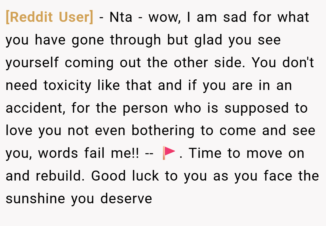 [Reddit User] − Nta - wow, I am sad for what you have gone through but glad you see yourself coming out the other side. You don't need toxicity like that and if you are in an accident, for the person who is supposed to love you not even bothering to come and see you, words fail me!! -- 🚩. Time to move on and rebuild. Good luck to you as you face the sunshine you deserve