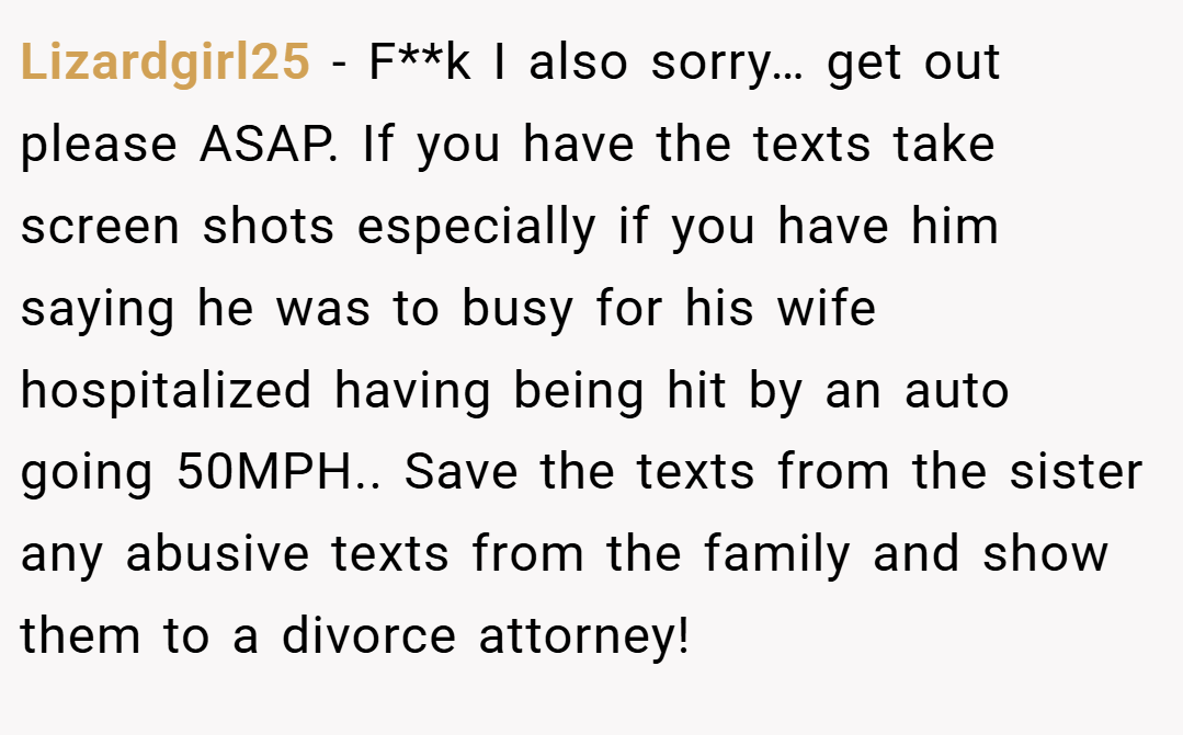 Lizardgirl25 − F**k I also sorry… get out please ASAP. If you have the texts take screen shots especially if you have him saying he was to busy for his wife hospitalized having being hit by an auto going 50MPH.. Save the texts from the sister any abusive texts from the family and show them to a divorce attorney!