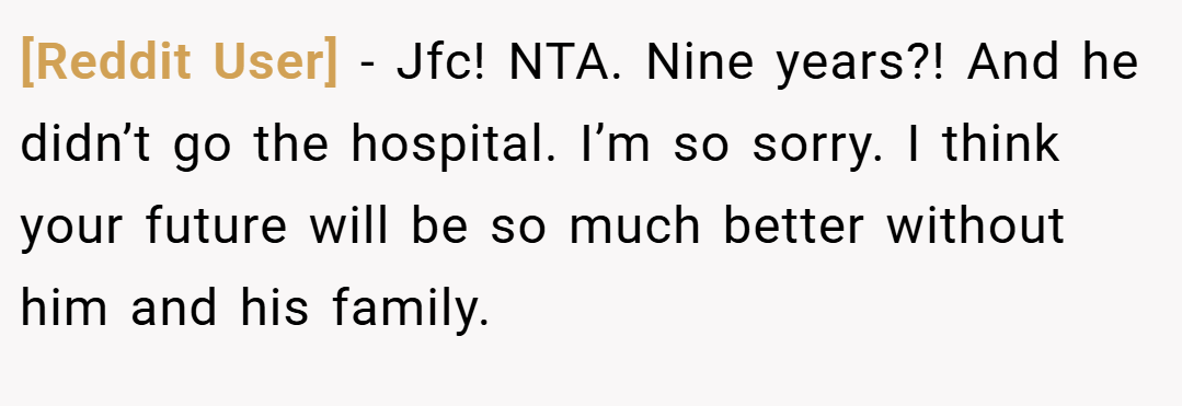 [Reddit User] − Jfc! NTA. Nine years?! And he didn’t go the hospital. I’m so sorry. I think your future will be so much better without him and his family.