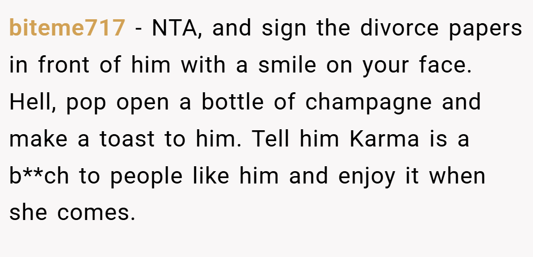 biteme717 − NTA, and sign the divorce papers in front of him with a smile on your face. Hell, pop open a bottle of champagne and make a toast to him. Tell him Karma is a b**ch to people like him and enjoy it when she comes.