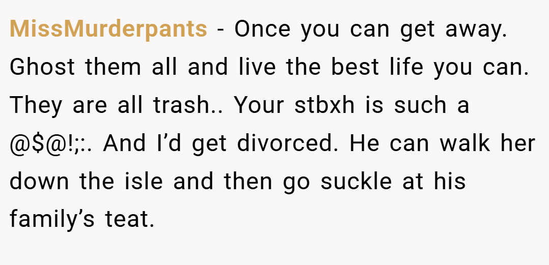 MissMurderpants − Once you can get away. Ghost them all and live the best life you can. They are all trash.. Your stbxh is such a @$@!;:. And I’d get divorced. He can walk her down the isle and then go suckle at his family’s teat.