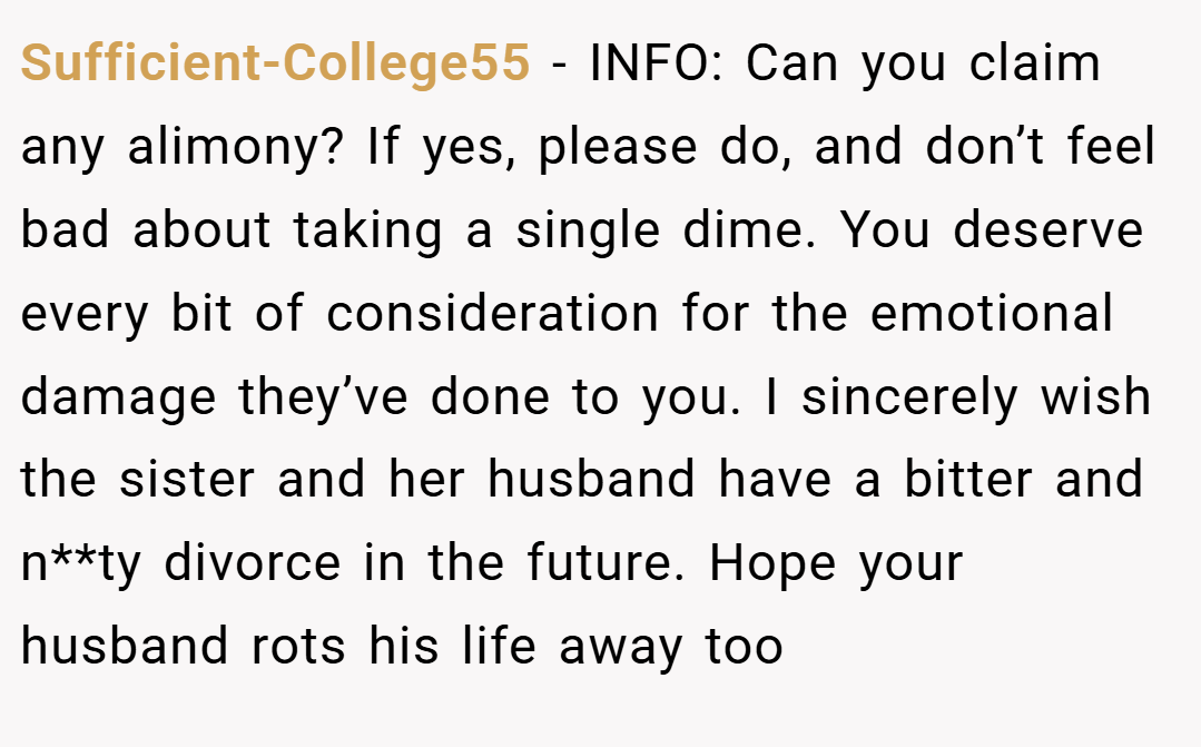 Sufficient-College55 − INFO: Can you claim any alimony? If yes, please do, and don’t feel bad about taking a single dime. You deserve every bit of consideration for the emotional damage they’ve done to you. I sincerely wish the sister and her husband have a bitter and n**ty divorce in the future. Hope your husband rots his life away too