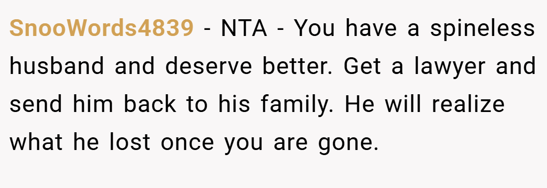 SnooWords4839 − NTA - You have a spineless husband and deserve better. Get a lawyer and send him back to his family. He will realize what he lost once you are gone.