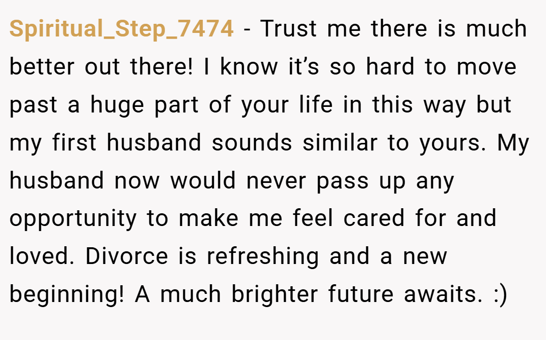 Spiritual_Step_7474 − Trust me there is much better out there! I know it’s so hard to move past a huge part of your life in this way but my first husband sounds similar to yours. My husband now would never pass up any opportunity to make me feel cared for and loved. Divorce is refreshing and a new beginning! A much brighter future awaits. :)