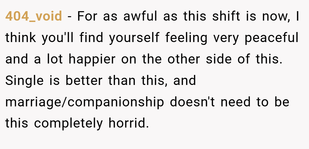 404_void − For as awful as this shift is now, I think you'll find yourself feeling very peaceful and a lot happier on the other side of this. Single is better than this, and marriage/companionship doesn't need to be this completely horrid.