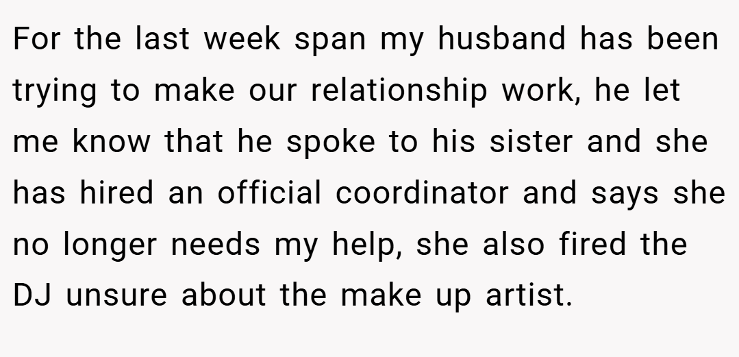For the last week span my husband has been trying to make our relationship work, he let me know that he spoke to his sister and she has hired an official coordinator and says she no longer needs my help, she also fired the DJ unsure about the make up artist.
