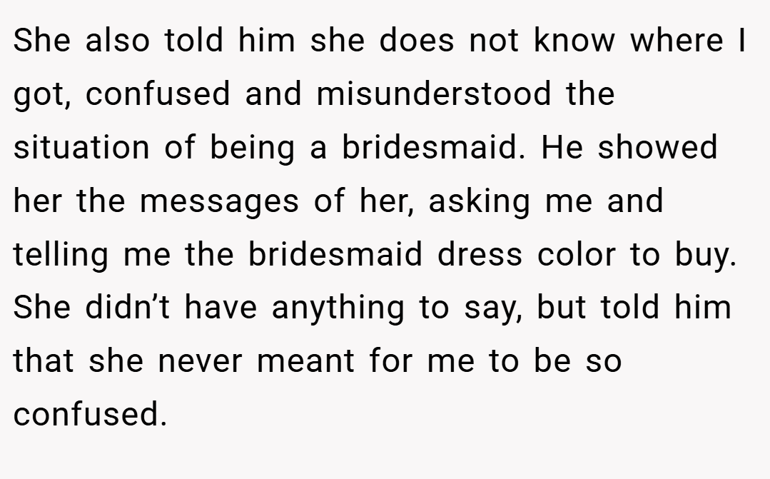 She also told him she does not know where I got, confused and misunderstood the situation of being a bridesmaid. He showed her the messages of her, asking me and telling me the bridesmaid dress color to buy. She didn’t have anything to say, but told him that she never meant for me to be so confused.