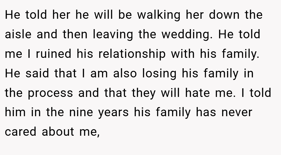 He told her he will be walking her down the aisle and then leaving the wedding. He told me I ruined his relationship with his family. He said that I am also losing his family in the process and that they will hate me. I told him in the nine years his family has never cared about me,