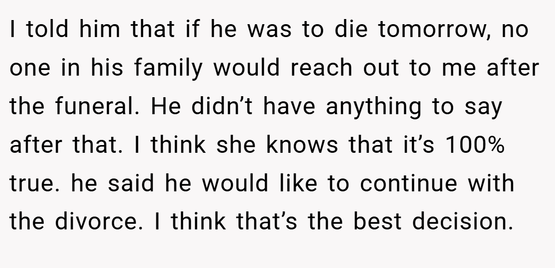 I told him that if he was to die tomorrow, no one in his family would reach out to me after the funeral. He didn’t have anything to say after that. I think she knows that it’s 100% true. he said he would like to continue with the divorce. I think that’s the best decision.