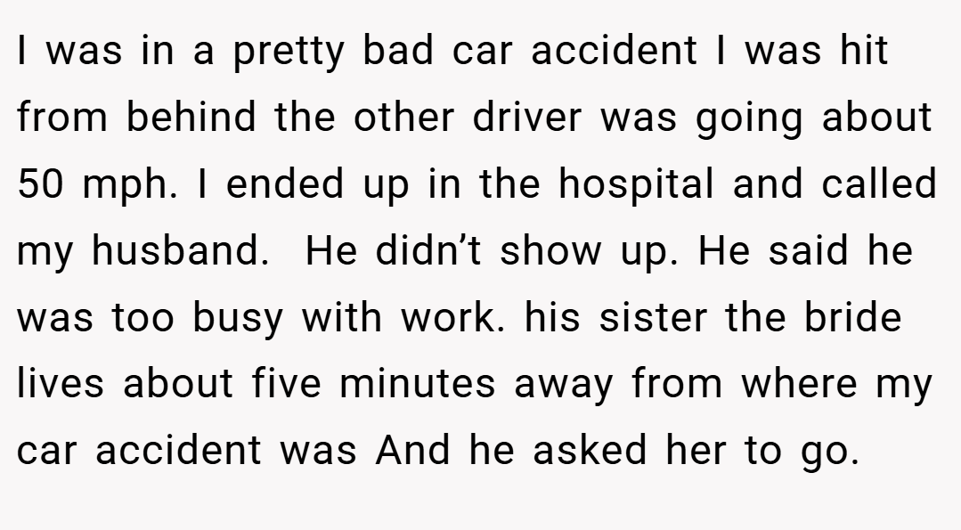 I was in a pretty bad car accident I was hit from behind the other driver was going about 50 mph. I ended up in the hospital and called my husband.  He didn’t show up. He said he was too busy with work. his sister the bride lives about five minutes away from where my car accident was And he asked her to go.