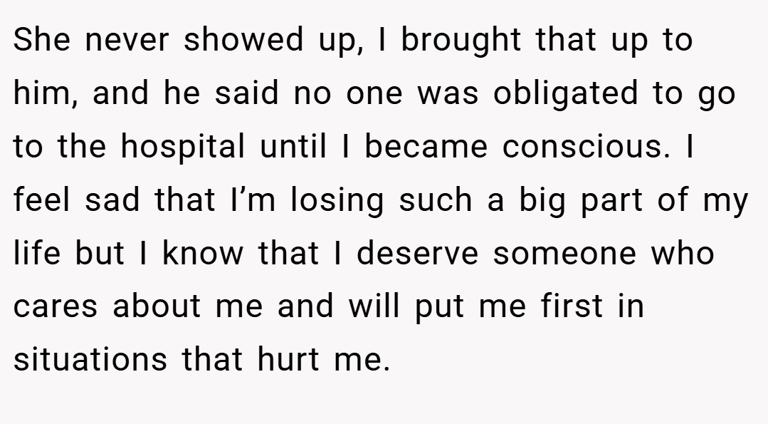 She never showed up, I brought that up to him, and he said no one was obligated to go to the hospital until I became conscious. I feel sad that I’m losing such a big part of my life but I know that I deserve someone who cares about me and will put me first in situations that hurt me.