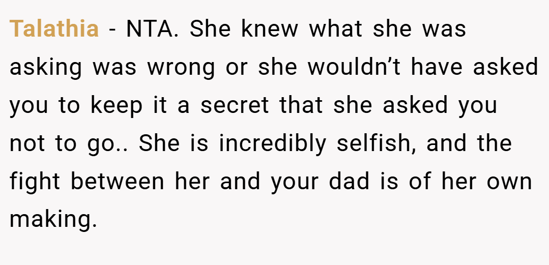 Talathia − NTA. She knew what she was asking was wrong or she wouldn’t have asked you to keep it a secret that she asked you not to go.. She is incredibly selfish, and the fight between her and your dad is of her own making.
