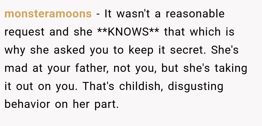 monsteramoons − It wasn't a reasonable request and she **KNOWS** that which is why she asked you to keep it secret. She's mad at your father, not you, but she's taking it out on you. That's childish, disgusting behavior on her part.