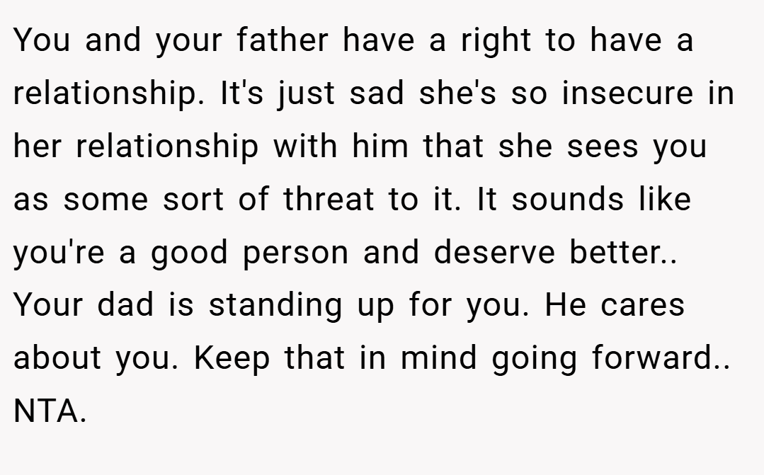 You and your father have a right to have a relationship. It's just sad she's so insecure in her relationship with him that she sees you as some sort of threat to it. It sounds like you're a good person and deserve better.. Your dad is standing up for you. He cares about you. Keep that in mind going forward.. NTA.
