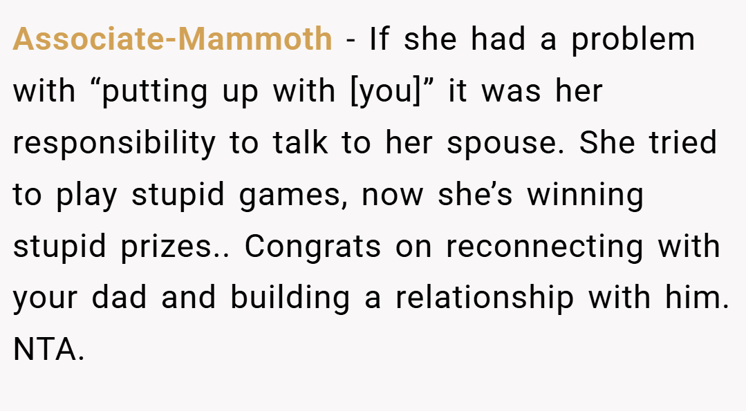 Associate-Mammoth − If she had a problem with “putting up with [you]” it was her responsibility to talk to her spouse. She tried to play stupid games, now she’s winning stupid prizes.. Congrats on reconnecting with your dad and building a relationship with him. NTA.