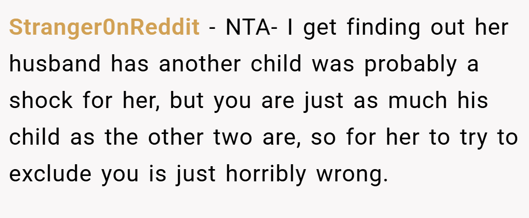 Stranger0nReddit − NTA- I get finding out her husband has another child was probably a shock for her, but you are just as much his child as the other two are, so for her to try to exclude you is just horribly wrong.