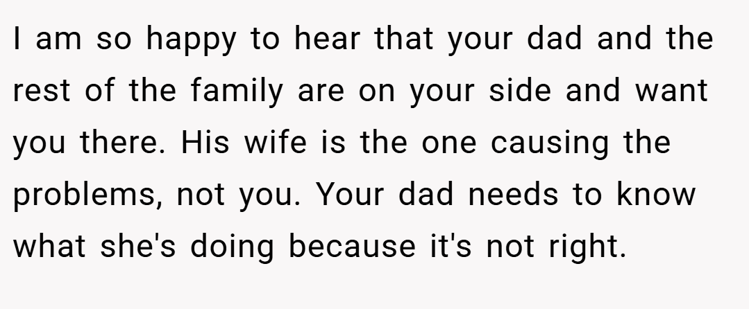 I am so happy to hear that your dad and the rest of the family are on your side and want you there. His wife is the one causing the problems, not you. Your dad needs to know what she's doing because it's not right.