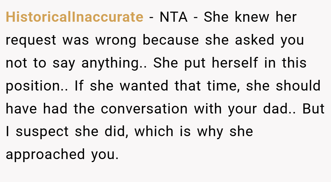 HistoricalInaccurate − NTA - She knew her request was wrong because she asked you not to say anything.. She put herself in this position.. If she wanted that time, she should have had the conversation with your dad.. But I suspect she did, which is why she approached you.