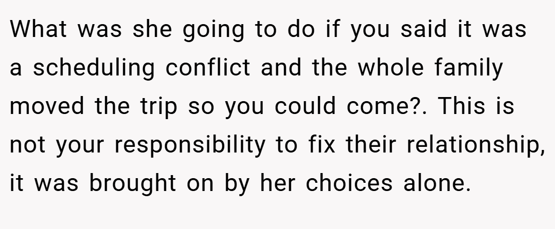 What was she going to do if you said it was a scheduling conflict and the whole family moved the trip so you could come?. This is not your responsibility to fix their relationship, it was brought on by her choices alone.