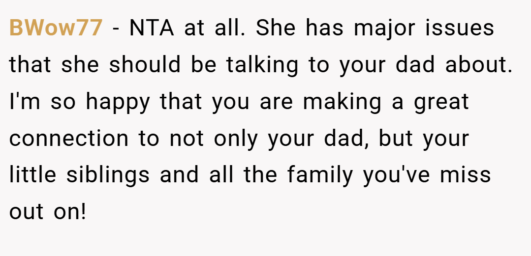 BWow77 − NTA at all. She has major issues that she should be talking to your dad about. I'm so happy that you are making a great connection to not only your dad, but your little siblings and all the family you've miss out on!