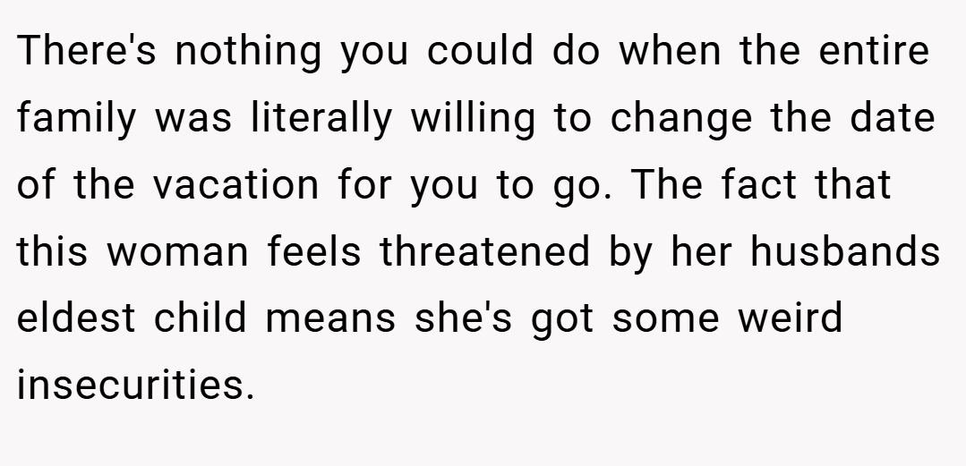 There's nothing you could do when the entire family was literally willing to change the date of the vacation for you to go. The fact that this woman feels threatened by her husbands eldest child means she's got some weird insecurities.