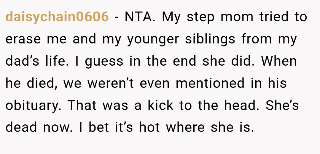 daisychain0606 − NTA. My step mom tried to erase me and my younger siblings from my dad’s life. I guess in the end she did. When he died, we weren’t even mentioned in his obituary. That was a kick to the head. She’s dead now. I bet it’s hot where she is.