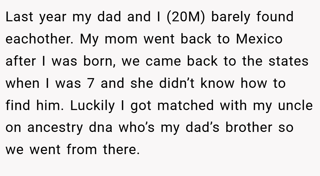 Last year my dad and I (20M) barely found eachother. My mom went back to Mexico after I was born, we came back to the states when I was 7 and she didn’t know how to find him. Luckily I got matched with my uncle on ancestry dna who’s my dad’s brother so we went from there.