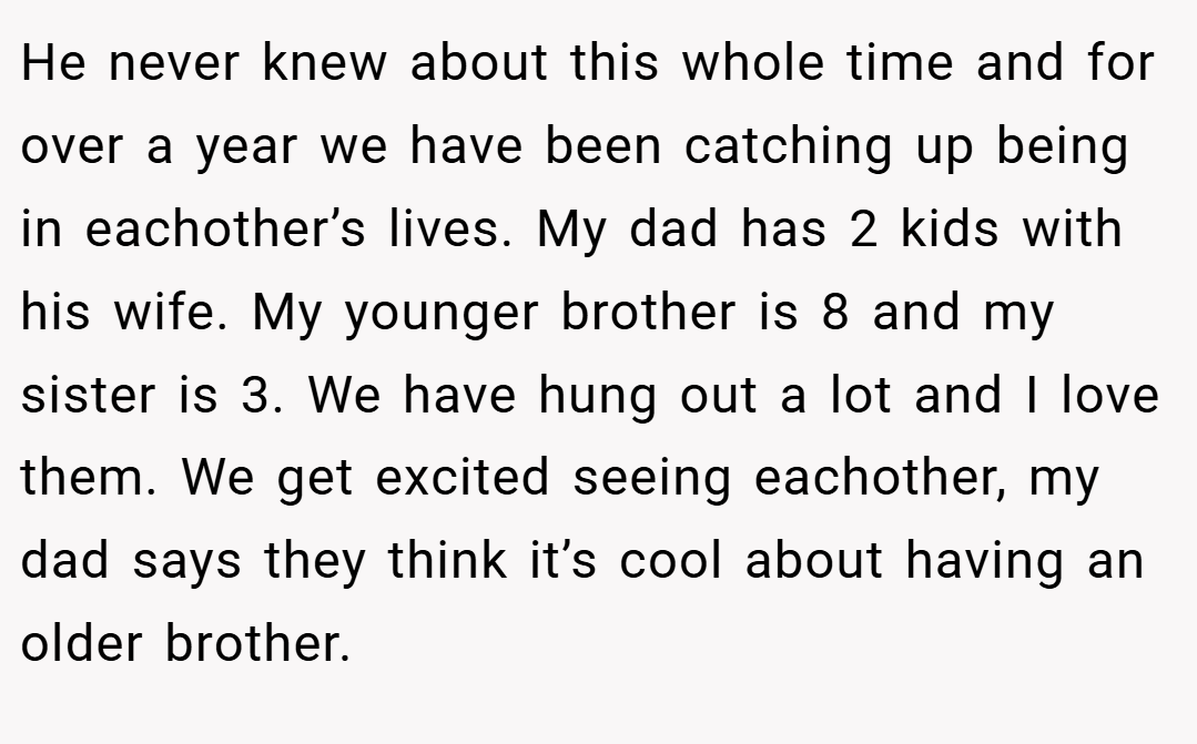 He never knew about this whole time and for over a year we have been catching up being in eachother’s lives. My dad has 2 kids with his wife. My younger brother is 8 and my sister is 3. We have hung out a lot and I love them. We get excited seeing eachother, my dad says they think it’s cool about having an older brother.