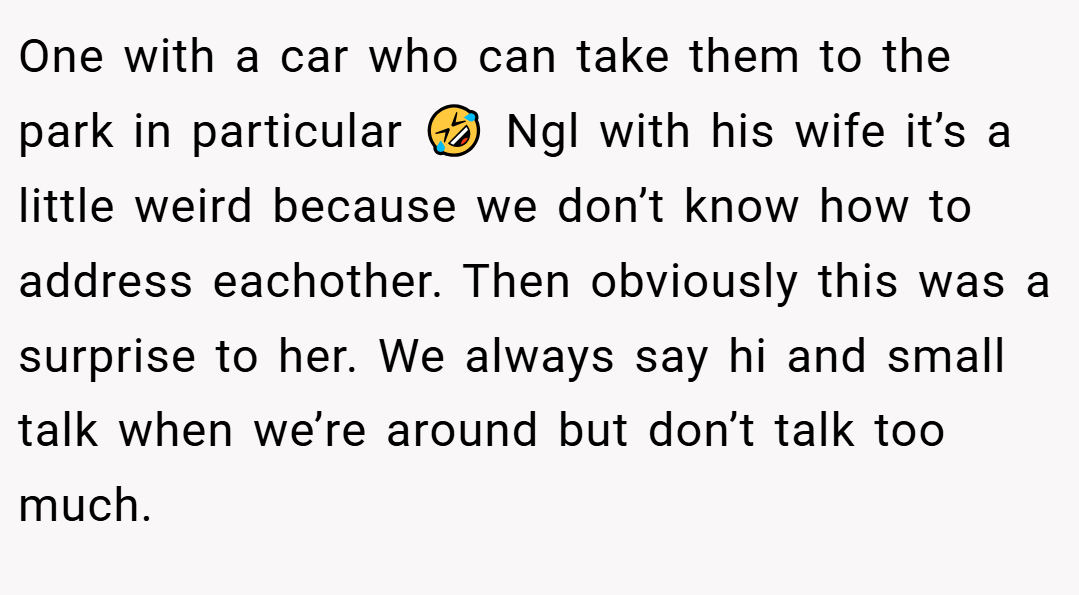 One with a car who can take them to the park in particular 🤣 Ngl with his wife it’s a little weird because we don’t know how to address eachother. Then obviously this was a surprise to her. We always say hi and small talk when we’re around but don’t talk too much.