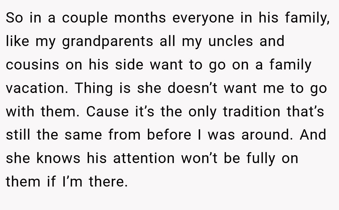 So in a couple months everyone in his family, like my grandparents all my uncles and cousins on his side want to go on a family vacation. Thing is she doesn’t want me to go with them. Cause it’s the only tradition that’s still the same from before I was around. And she knows his attention won’t be fully on them if I’m there.