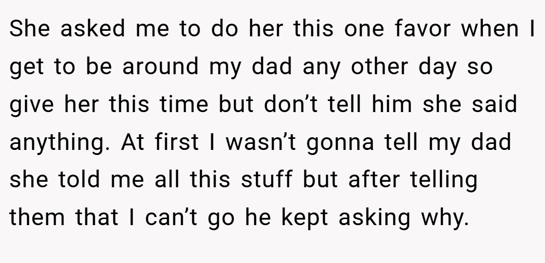 She asked me to do her this one favor when I get to be around my dad any other day so give her this time but don’t tell him she said anything. At first I wasn’t gonna tell my dad she told me all this stuff but after telling them that I can’t go he kept asking why.
