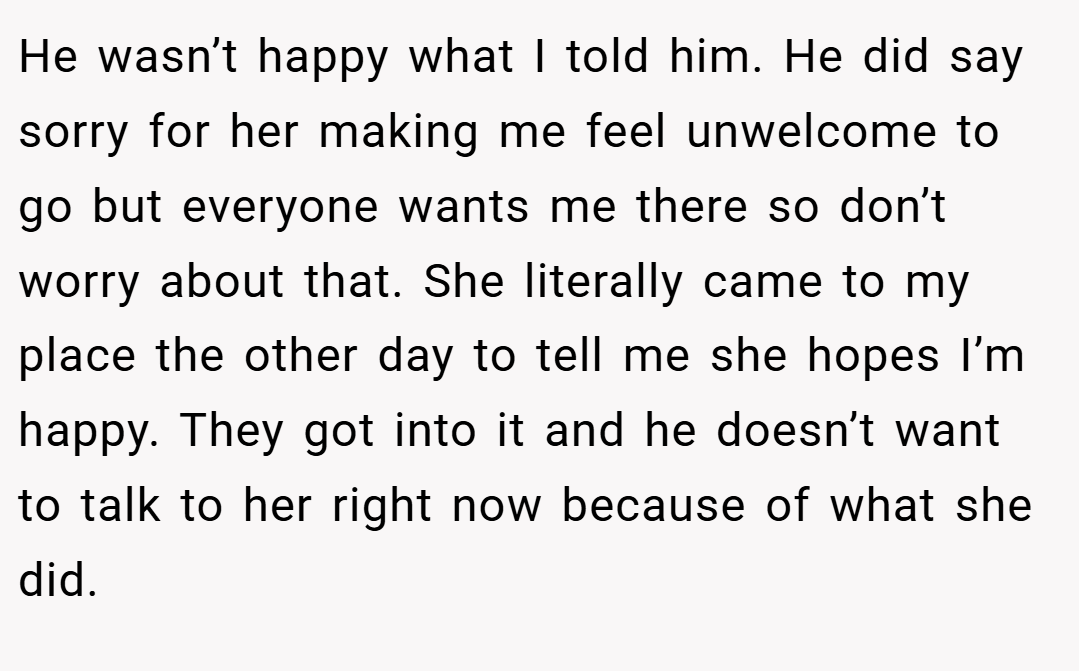 He wasn’t happy what I told him. He did say sorry for her making me feel unwelcome to go but everyone wants me there so don’t worry about that. She literally came to my place the other day to tell me she hopes I’m happy. They got into it and he doesn’t want to talk to her right now because of what she did.