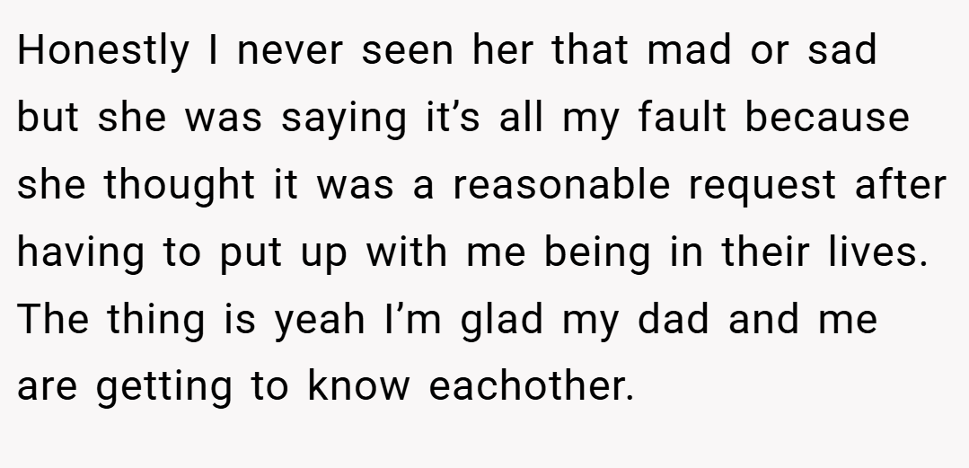Honestly I never seen her that mad or sad but she was saying it’s all my fault because she thought it was a reasonable request after having to put up with me being in their lives. The thing is yeah I’m glad my dad and me are getting to know eachother.