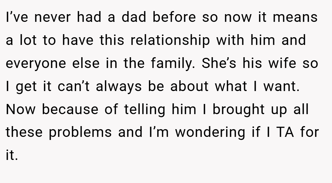 I’ve never had a dad before so now it means a lot to have this relationship with him and everyone else in the family. She’s his wife so I get it can’t always be about what I want. Now because of telling him I brought up all these problems and I’m wondering if I TA for it.