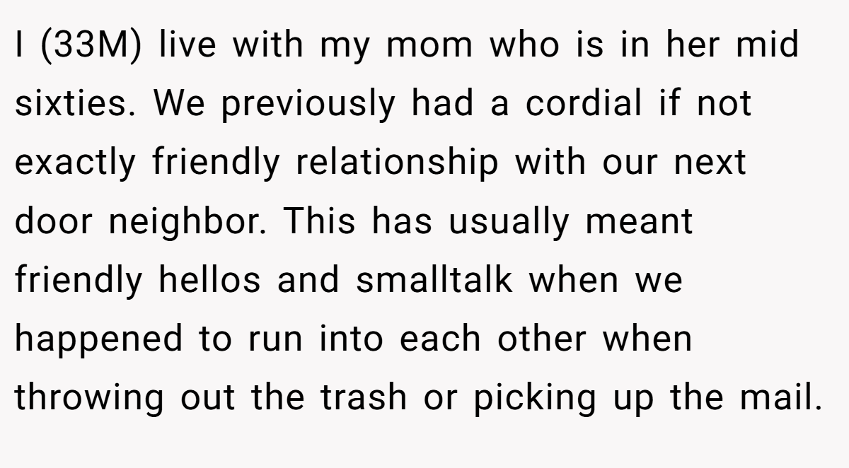 I (33M) live with my mom who is in her mid sixties. We previously had a cordial if not exactly friendly relationship with our next door neighbor. This has usually meant friendly hellos and smalltalk when we happened to run into each other when throwing out the trash or picking up the mail.