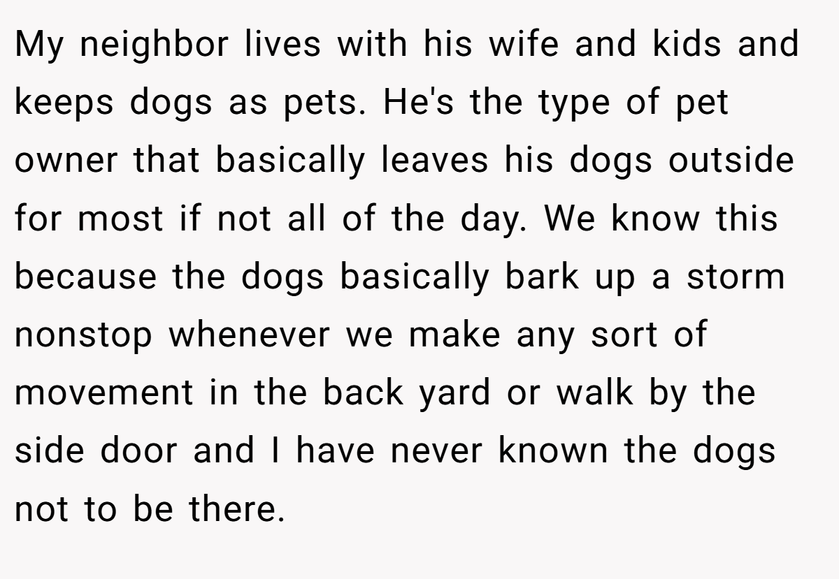 My neighbor lives with his wife and kids and keeps dogs as pets. He's the type of pet owner that basically leaves his dogs outside for most if not all of the day. We know this because the dogs basically bark up a storm nonstop whenever we make any sort of movement in the back yard or walk by the side door and I have never known the dogs not to be there.