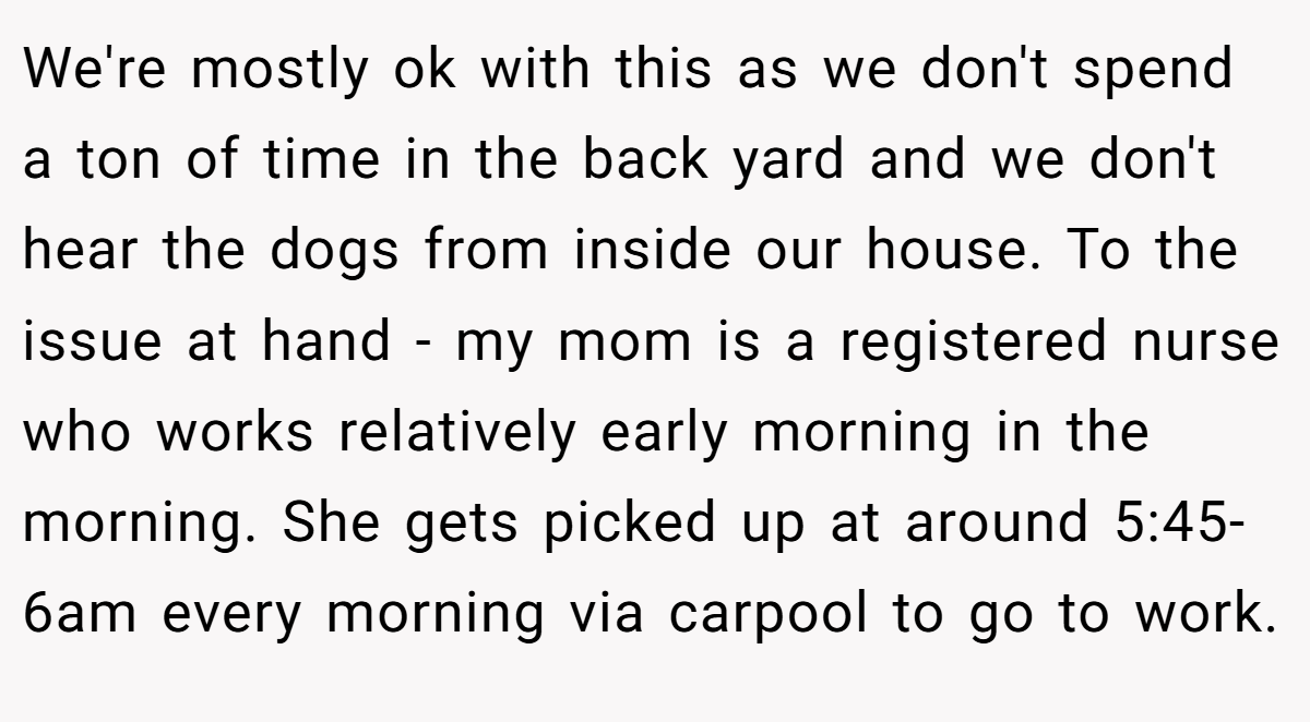 We're mostly ok with this as we don't spend a ton of time in the back yard and we don't hear the dogs from inside our house. To the issue at hand - my mom is a registered nurse who works relatively early morning in the morning. She gets picked up at around 5:45-6am every morning via carpool to go to work.