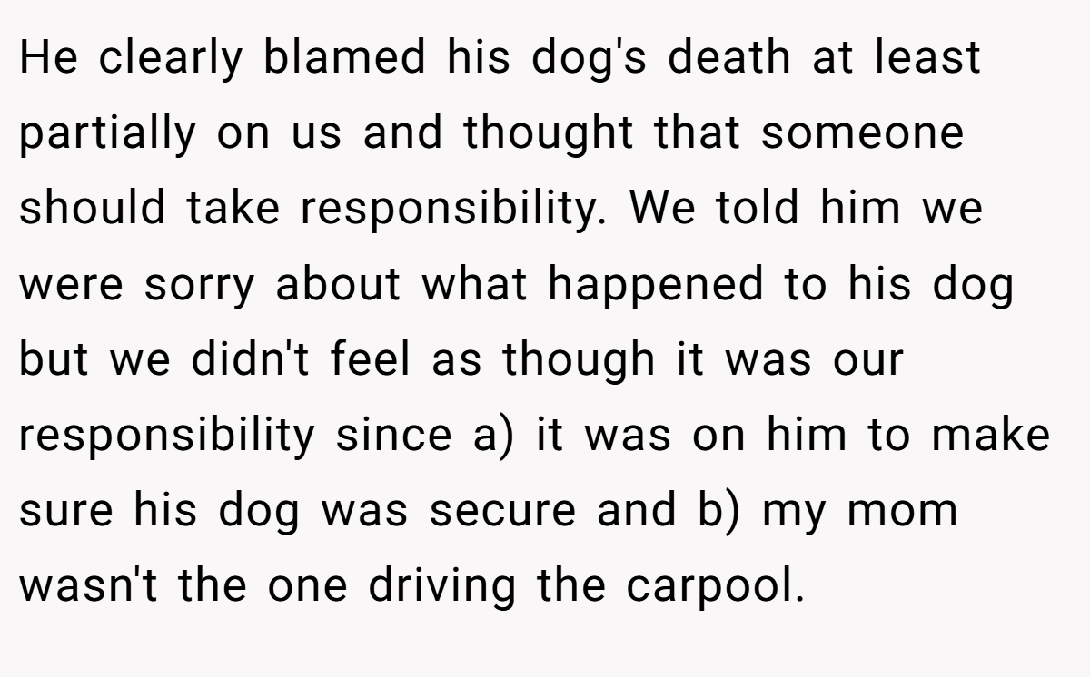 He clearly blamed his dog's death at least partially on us and thought that someone should take responsibility. We told him we were sorry about what happened to his dog but we didn't feel as though it was our responsibility since a) it was on him to make sure his dog was secure and b) my mom wasn't the one driving the carpool.