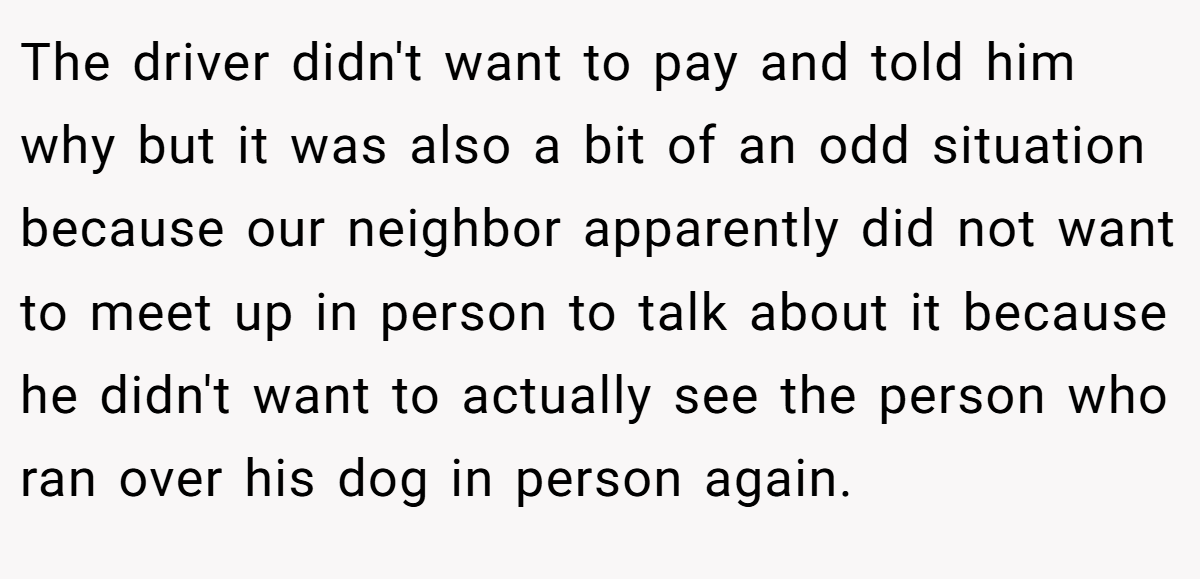 The driver didn't want to pay and told him why but it was also a bit of an odd situation because our neighbor apparently did not want to meet up in person to talk about it because he didn't want to actually see the person who ran over his dog in person again.