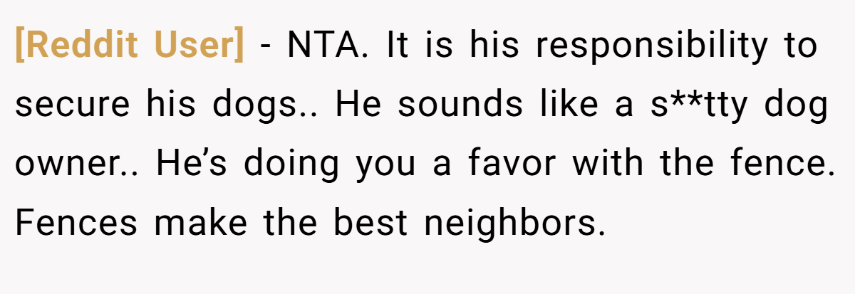 [Reddit User] - NTA. It is his responsibility to secure his dogs.. He sounds like a s**tty dog owner.. He’s doing you a favor with the fence. Fences make the best neighbors.