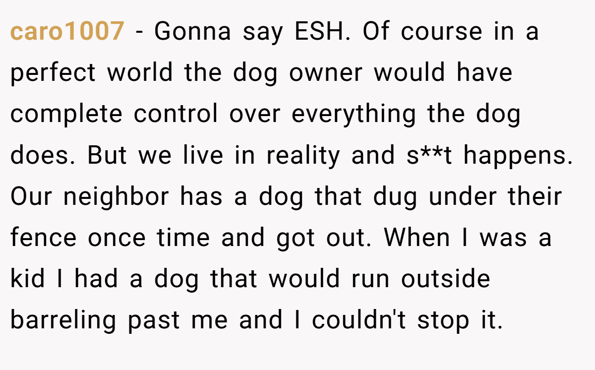 caro1007 - Gonna say ESH. Of course in a perfect world the dog owner would have complete control over everything the dog does. But we live in reality and s**t happens. Our neighbor has a dog that dug under their fence once time and got out. When I was a kid I had a dog that would run outside barreling past me and I couldn't stop it.