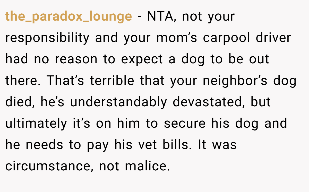 the_paradox_lounge - NTA, not your responsibility and your mom’s carpool driver had no reason to expect a dog to be out there. That’s terrible that your neighbor’s dog died, he’s understandably devastated, but ultimately it’s on him to secure his dog and he needs to pay his vet bills. It was circumstance, not malice.