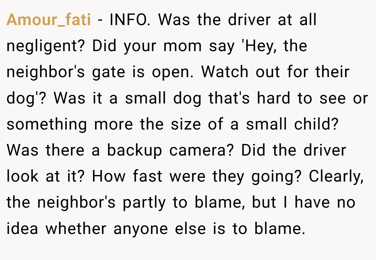 Amour_fati - INFO. Was the driver at all negligent? Did your mom say 'Hey, the neighbor's gate is open. Watch out for their dog'? Was it a small dog that's hard to see or something more the size of a small child? Was there a backup camera? Did the driver look at it? How fast were they going? Clearly, the neighbor's partly to blame, but I have no idea whether anyone else is to blame.