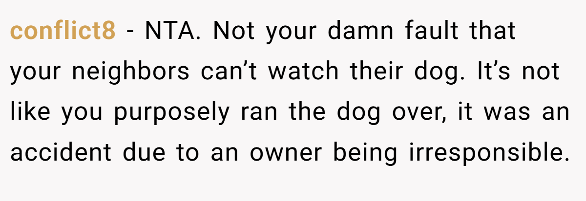 conflict8 - NTA. Not your damn fault that your neighbors can’t watch their dog. It’s not like you purposely ran the dog over, it was an accident due to an owner being irresponsible.