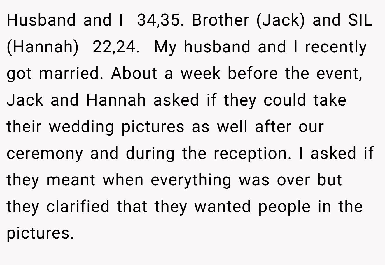 Husband and I  34,35. Brother (Jack) and SIL (Hannah)  22,24. ​ My husband and I recently got married. About a week before the event, Jack and Hannah asked if they could take their wedding pictures as well after our ceremony and during the reception. I asked if they meant when everything was over but they clarified that they wanted people in the pictures.